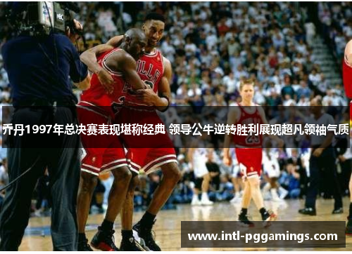 乔丹1997年总决赛表现堪称经典 领导公牛逆转胜利展现超凡领袖气质