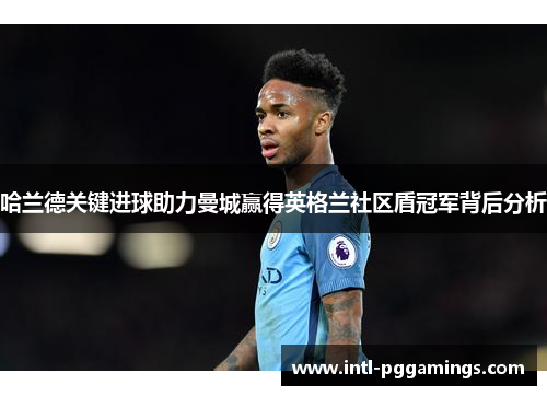 哈兰德关键进球助力曼城赢得英格兰社区盾冠军背后分析