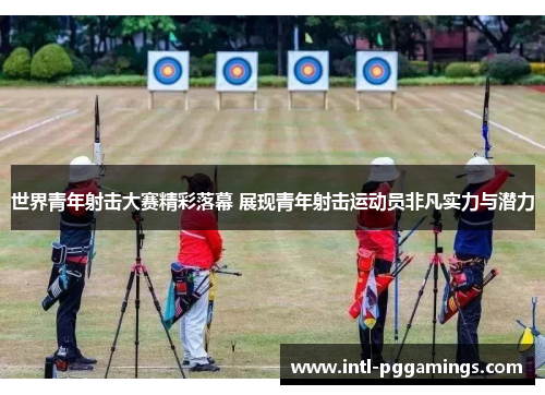 世界青年射击大赛精彩落幕 展现青年射击运动员非凡实力与潜力