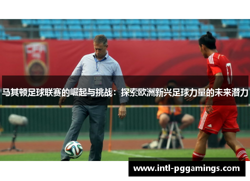 马其顿足球联赛的崛起与挑战：探索欧洲新兴足球力量的未来潜力