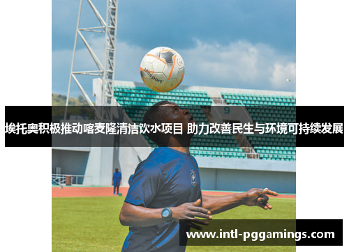 埃托奥积极推动喀麦隆清洁饮水项目 助力改善民生与环境可持续发展