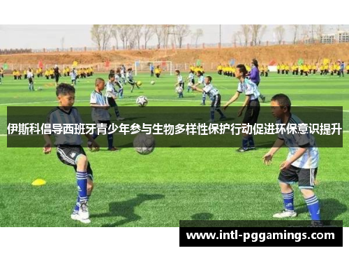 伊斯科倡导西班牙青少年参与生物多样性保护行动促进环保意识提升