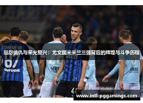 恩怨情仇与荣光复兴：尤文国米米兰三强背后的辉煌与斗争历程