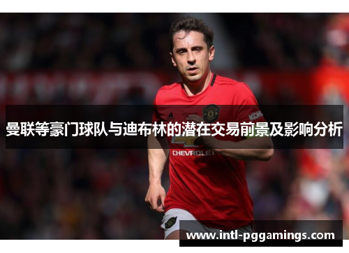 曼联等豪门球队与迪布林的潜在交易前景及影响分析