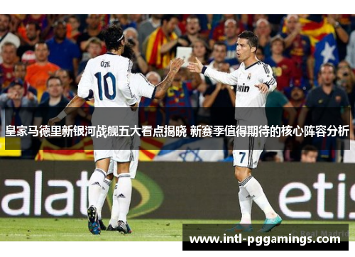 皇家马德里新银河战舰五大看点揭晓 新赛季值得期待的核心阵容分析