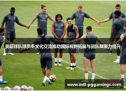 英超球队球员多文化交流推动国际视野拓展与团队凝聚力提升