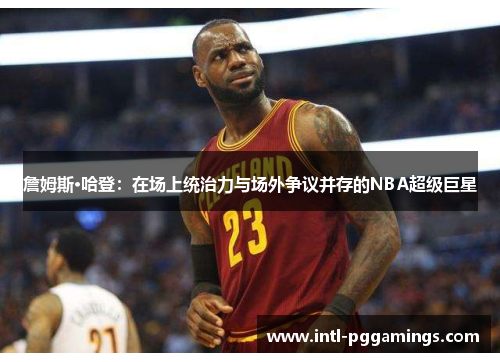 詹姆斯·哈登：在场上统治力与场外争议并存的NBA超级巨星
