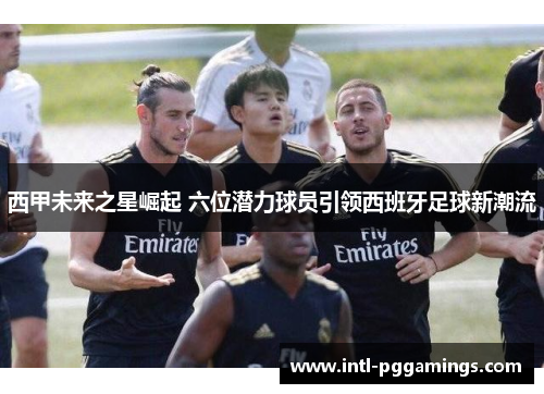 西甲未来之星崛起 六位潜力球员引领西班牙足球新潮流