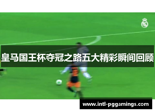 皇马国王杯夺冠之路五大精彩瞬间回顾