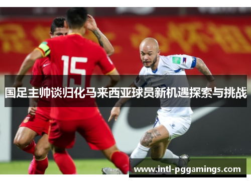 国足主帅谈归化马来西亚球员新机遇探索与挑战