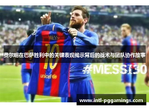 费尔明在巴萨胜利中的关键表现揭示背后的战术与团队协作故事