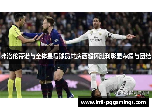 弗洛伦蒂诺与全体皇马球员共庆西超杯胜利彰显荣耀与团结