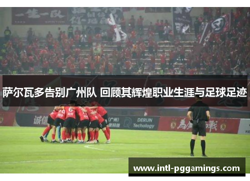 萨尔瓦多告别广州队 回顾其辉煌职业生涯与足球足迹