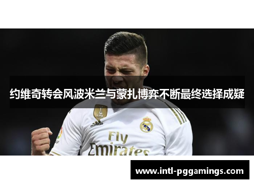 约维奇转会风波米兰与蒙扎博弈不断最终选择成疑