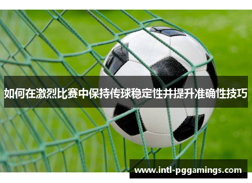 如何在激烈比赛中保持传球稳定性并提升准确性技巧