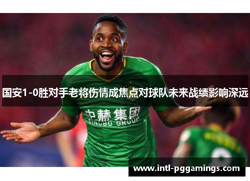 国安1-0胜对手老将伤情成焦点对球队未来战绩影响深远