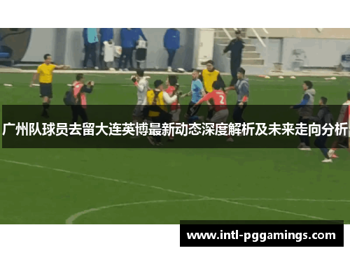 广州队球员去留大连英博最新动态深度解析及未来走向分析