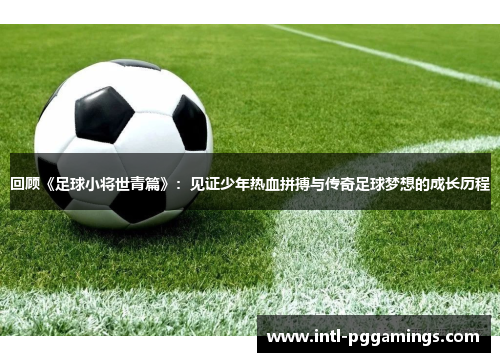 回顾《足球小将世青篇》：见证少年热血拼搏与传奇足球梦想的成长历程