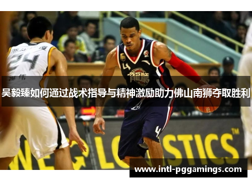 吴毅臻如何通过战术指导与精神激励助力佛山南狮夺取胜利