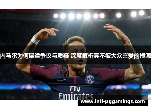 内马尔为何屡遭争议与质疑 深度解析其不被大众喜爱的根源