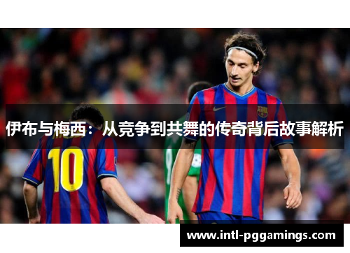 伊布与梅西：从竞争到共舞的传奇背后故事解析