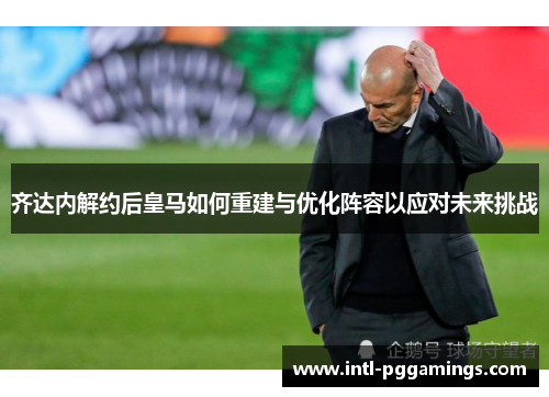 齐达内解约后皇马如何重建与优化阵容以应对未来挑战