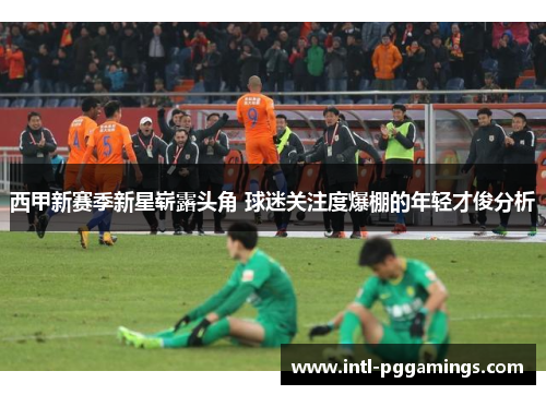 西甲新赛季新星崭露头角 球迷关注度爆棚的年轻才俊分析