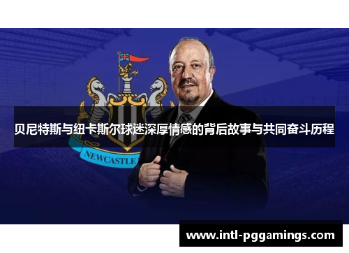 贝尼特斯与纽卡斯尔球迷深厚情感的背后故事与共同奋斗历程