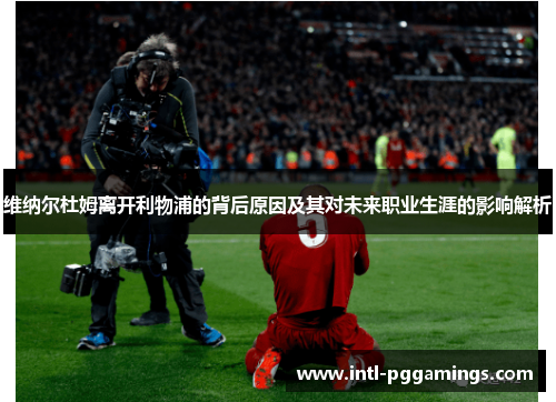 维纳尔杜姆离开利物浦的背后原因及其对未来职业生涯的影响解析