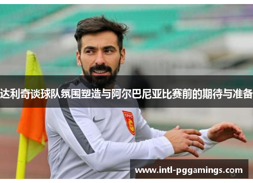 达利奇谈球队氛围塑造与阿尔巴尼亚比赛前的期待与准备