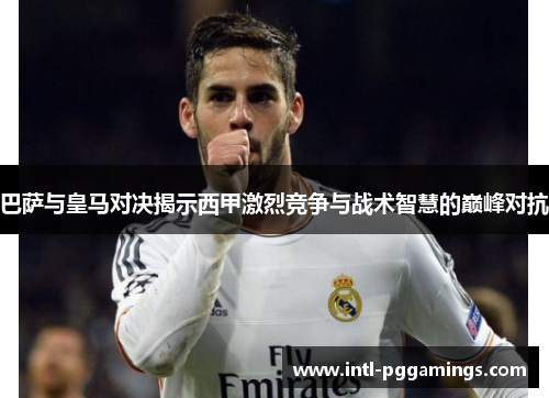 巴萨与皇马对决揭示西甲激烈竞争与战术智慧的巅峰对抗