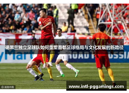 德黑兰独立足球队如何重塑首都足球格局与文化发展的新路径