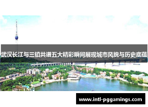 武汉长江与三镇共谱五大精彩瞬间展现城市风貌与历史底蕴