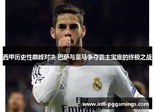 西甲历史性巅峰对决 巴萨与皇马争夺霸主宝座的终极之战