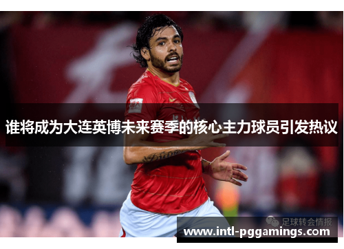 谁将成为大连英博未来赛季的核心主力球员引发热议